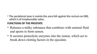 • The peripheral zone is mainly the area felt against the rectum on DRE,
which is of irreplaceable value.
FUNCTIONS OF THE PROSTATE
• Releases a milky substance that combines with seminal fluid
and sperm to form semen.
• It secretes proteolytic enzymes into the semen, which act to
break down clotting factors in the ejaculate.
 