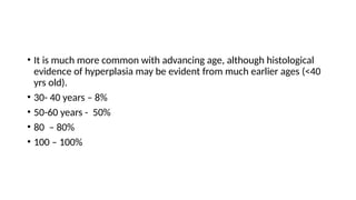 • It is much more common with advancing age, although histological
evidence of hyperplasia may be evident from much earlier ages (<40
yrs old).
• 30- 40 years – 8%
• 50-60 years - 50%
• 80 – 80%
• 100 – 100%
 