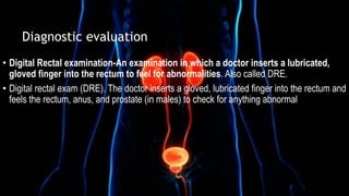 • Digital Rectal examination-An examination in which a doctor inserts a lubricated,
gloved finger into the rectum to feel for abnormalities. Also called DRE.
• Digital rectal exam (DRE). The doctor inserts a gloved, lubricated finger into the rectum and
feels the rectum, anus, and prostate (in males) to check for anything abnormal
Diagnostic evaluation
 