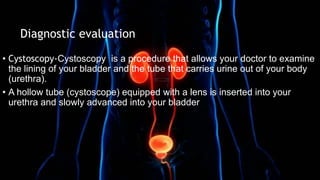 • Cystoscopy-Cystoscopy is a procedure that allows your doctor to examine
the lining of your bladder and the tube that carries urine out of your body
(urethra).
• A hollow tube (cystoscope) equipped with a lens is inserted into your
urethra and slowly advanced into your bladder
Diagnostic evaluation
 