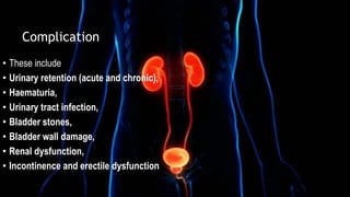 Complication
• These include
• Urinary retention (acute and chronic),
• Haematuria,
• Urinary tract infection,
• Bladder stones,
• Bladder wall damage,
• Renal dysfunction,
• Incontinence and erectile dysfunction
 