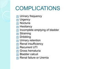 COMPLICATIONS
Urinary frequency
Urgency
Nocturia
Hesitancy
Incomplete emptying of bladder
Straining
Dribbling
Urinary retention
Renal insufficiency
Recurrent UTI
Gross hematuria
Bladder calculi
Renal failure or Uremia
 