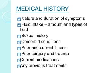 MEDICAL HISTORY
Nature and duration of symptoms
Fluid intake – amount and types of
fluid
Sexual history
Comorbid conditions
Prior and current illness
Prior surgery and trauma
Current medications
Any previous treatments.
 