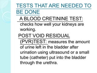 TESTS THAT ARE NEEDED TO
BE DONE
A BLOOD CRETININE TEST:
checks how well your kidneys are
working.
POST VOID RESIDUAL
(PVR)TEST: measures the amount
of urine left in the bladder after
urination using ultrasound or a small
tube (catheter) put into the bladder
through the urethra.
 