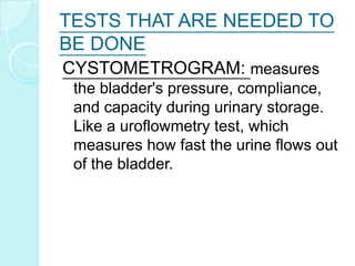 TESTS THAT ARE NEEDED TO
BE DONE
CYSTOMETROGRAM: measures
the bladder's pressure, compliance,
and capacity during urinary storage.
Like a uroflowmetry test, which
measures how fast the urine flows out
of the bladder.
 