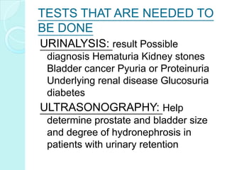 TESTS THAT ARE NEEDED TO
BE DONE
URINALYSIS: result Possible
diagnosis Hematuria Kidney stones
Bladder cancer Pyuria or Proteinuria
Underlying renal disease Glucosuria
diabetes
ULTRASONOGRAPHY: Help
determine prostate and bladder size
and degree of hydronephrosis in
patients with urinary retention
 