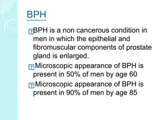 BPH
BPH is a non cancerous condition in
men in which the epithelial and
fibromuscular components of prostate
gland is enlarged.
Microscopic appearance of BPH is
present in 50% of men by age 60
Microscopic appearance of BPH is
present in 90% of men by age 85
 
