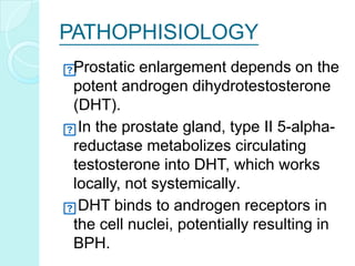 PATHOPHISIOLOGY
Prostatic enlargement depends on the
potent androgen dihydrotestosterone
(DHT).
In the prostate gland, type II 5-alpha-
reductase metabolizes circulating
testosterone into DHT, which works
locally, not systemically.
DHT binds to androgen receptors in
the cell nuclei, potentially resulting in
BPH.
 