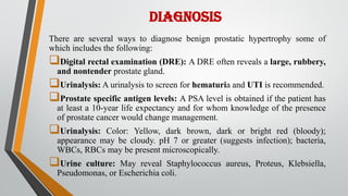 DIAGNOSIS
There are several ways to diagnose benign prostatic hypertrophy some of
which includes the following:
Digital rectal examination (DRE): A DRE often reveals a large, rubbery,
and nontender prostate gland.
Urinalysis: A urinalysis to screen for hematuria and UTI is recommended.
Prostate specific antigen levels: A PSA level is obtained if the patient has
at least a 10-year life expectancy and for whom knowledge of the presence
of prostate cancer would change management.
Urinalysis: Color: Yellow, dark brown, dark or bright red (bloody);
appearance may be cloudy. pH 7 or greater (suggests infection); bacteria,
WBCs, RBCs may be present microscopically.
Urine culture: May reveal Staphylococcus aureus, Proteus, Klebsiella,
Pseudomonas, or Escherichia coli.
 