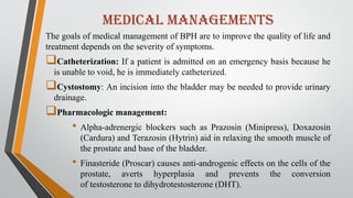 medical managements
The goals of medical management of BPH are to improve the quality of life and
treatment depends on the severity of symptoms.
Catheterization: If a patient is admitted on an emergency basis because he
is unable to void, he is immediately catheterized.
Cystostomy: An incision into the bladder may be needed to provide urinary
drainage.
Pharmacologic management:
• Alpha-adrenergic blockers such as Prazosin (Minipress), Doxazosin
(Cardura) and Terazosin (Hytrin) aid in relaxing the smooth muscle of
the prostate and base of the bladder.
• Finasteride (Proscar) causes anti-androgenic effects on the cells of the
prostate, averts hyperplasia and prevents the conversion
of testosterone to dihydrotestosterone (DHT).
 
