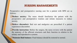 NURSING MANAGEMENTS
Preoperative and postoperative nursing care for a patient with BPH are as
follows:
Reduce anxiety: The nurse should familiarize the patient with the
preoperative and postoperative routines and initiate measures to reduce
anxiety.
Relieve discomfort: Bed rest and analgesics are prescribed if a patient
experiences discomfort.
Provide instruction: Before the surgery, the nurse reviews with the patient
the anatomy of the affected structures and their function in relation to the
urinary and reproductive systems.
Maintain fluid balance: Fluid balance should be restored to normal.
 