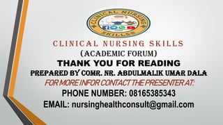 C l i n i c a l n u r s i n g s k i l l s
(ACADEMIC FORUM)
THANK YOU FOR READING
Prepared by comr. Nr. Abdulmalik umar dala
FOR MORE INFOR CONTACT THE PRESENTER AT:
PHONE NUMBER: 08165385343
EMAIL: nursinghealthconsult@gmail.com
 