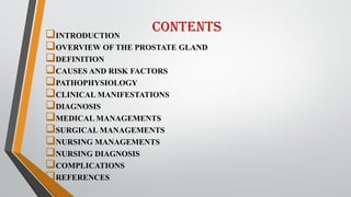 Contents
INTRODUCTION
OVERVIEW OF THE PROSTATE GLAND
DEFINITION
CAUSES AND RISK FACTORS
PATHOPHYSIOLOGY
CLINICAL MANIFESTATIONS
DIAGNOSIS
MEDICAL MANAGEMENTS
SURGICAL MANAGEMENTS
NURSING MANAGEMENTS
NURSING DIAGNOSIS
COMPLICATIONS
REFERENCES
 