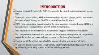 INTRODUCTION
Benign prostatic hypertrophy (BPH) belongs to the most frequent diseases in ageing
men.
In the 4th decade of life, BPH is demonstrable in 30–40% of men, and its prevalence
increases almost linearly to 70–80% in those older than 80 years.
BPH (benign prostatic hypertrophy) is the most common prostate disease. BPH is a
non-cancerous enlargement or growth of the prostate gland.
The cause is not well understood, but evidence suggests hormonal involvement.
As the prostate surrounds the top part of the urethra, enlargement of the prostate
makes the urethra narrower and puts pressure on the base of the bladder.
Narrowing of the urethra can affect the passing of urine in a number of ways.
It can also cause bothersome lower urinary tract symptoms that affect quality of life
by interfering with daily normal activities and sleep pattern.
 
