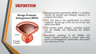 DEFINITION
Benign prostatic hypertrophy (BPH) is a condition
wherein the prostate gets enlarged, causing it to
compress the urethra.
This will lead to the manifestation of urinary
symptoms. By the age of 80, one out of four men
suffers from BPH.
The prostate gland enlarges, extending upward
into the bladder and obstructing the outﬂow
of urine.
Incomplete emptying of the bladder and
urinary retention leading to urinary stasis may
result in hydronephrosis, hydroureter, and urinary
tract infections (UTIs).
 