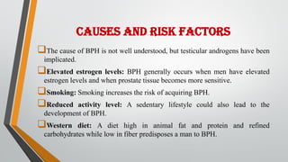 CAUSES AND RISK FACTORS
The cause of BPH is not well understood, but testicular androgens have been
implicated.
Elevated estrogen levels: BPH generally occurs when men have elevated
estrogen levels and when prostate tissue becomes more sensitive.
Smoking: Smoking increases the risk of acquiring BPH.
Reduced activity level: A sedentary lifestyle could also lead to the
development of BPH.
Western diet: A diet high in animal fat and protein and refined
carbohydrates while low in fiber predisposes a man to BPH.
 
