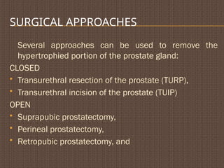SURGICAL APPROACHES
Several approaches can be used to remove the
hypertrophied portion of the prostate gland:
CLOSED
 Transurethral resection of the prostate (TURP),
 Transurethral incision of the prostate (TUIP)
OPEN
 Suprapubic prostatectomy,
 Perineal prostatectomy,
 Retropubic prostatectomy, and
 