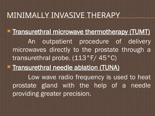 MINIMALLY INVASIVE THERAPY
 Transurethral microwave thermotherapy (TUMT)
An outpatient procedure of delivery
microwaves directly to the prostate through a
transurethral probe. (113°F/ 45°C)
 Transurethral needle ablation (TUNA)
Low wave radio frequency is used to heat
prostate gland with the help of a needle
providing greater precision.
 