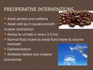 PREOPERATIVE INTERVENTIONS
 Avoid alcohol and caffeine
 Avoid cold as it causes smooth
muscle contraction
 Advise to urinate in every 2-3 hrs
 Normal fluid intake to avoid fluid intake & volume
overload.
 Catheterisation
 Antibiotic before any invasive
procedures
 