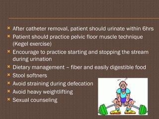  After catheter removal, patient should urinate within 6hrs
 Patient should practice pelvic floor muscle technique
(Kegel exercise)
 Encourage to practice starting and stopping the stream
during urination
 Dietary management – fiber and easily digestible food
 Stool softners
 Avoid straining during defecation
 Avoid heavy weightlifting
 Sexual counseling
 