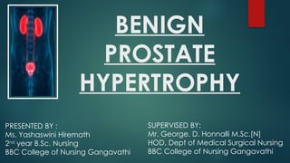 BENIGN
PROSTATE
HYPERTROPHY
PRESENTED BY :
Ms. Yashaswini Hiremath
2nd
year B.Sc. Nursing
BBC College of Nursing Gangavathi
SUPERVISED BY:
Mr. George. D. Honnalli M.Sc.[N]
HOD, Dept of Medical Surgical Nursing
BBC College of Nursing Gangavathi
 