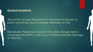 General Symptoms
Discomfort or pain: Discomfort in the lower abdomen or
pelvis, sometimes due to bladder distension or UTIs.
Hematuria: Presence of blood in the urine, though rare in
uncomplicated BPH, it can occur if there is bladder damage
or infection.
 