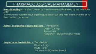 PHARMACOLOGICAL MANAGEMENT
Watchful waiting – It is often chosen by men who are not bothered by the symptoms
of BPH.
They have no treatment but to get regular checkups and wait to see whether or not
the condition get worse.
Alpha 1 androgenic receptor blockers - Tamsulosin
Dose - 0.4 mg
Route – oral
Frequency – OD[30 min after meal]
5 alpha reductive inhibitors - Finasteride
Dose – 5 mg
Route – oral
Frequency – OD[without meal]
 