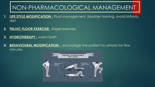NON-PHARMACOLOGICAL MANAGEMENT
1. LIFE STYLE MODIFICATION : Fluid management ,bladder training, avoid irritants,
diet
2. PELVIC FLOOR EXERCISE: Kegel exercise
3. HYDROTHERAPY : warm bath
4. BEHAVIOURAL MODIFICATION : encourage the patient to urinate for few
minutes
 