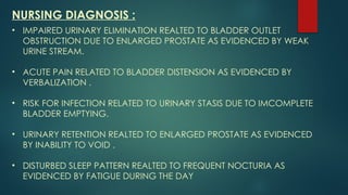 NURSING DIAGNOSIS :
• IMPAIRED URINARY ELIMINATION REALTED TO BLADDER OUTLET
OBSTRUCTION DUE TO ENLARGED PROSTATE AS EVIDENCED BY WEAK
URINE STREAM.
• ACUTE PAIN RELATED TO BLADDER DISTENSION AS EVIDENCED BY
VERBALIZATION .
• RISK FOR INFECTION RELATED TO URINARY STASIS DUE TO IMCOMPLETE
BLADDER EMPTYING.
• URINARY RETENTION REALTED TO ENLARGED PROSTATE AS EVIDENCED
BY INABILITY TO VOID .
• DISTURBED SLEEP PATTERN REALTED TO FREQUENT NOCTURIA AS
EVIDENCED BY FATIGUE DURING THE DAY
 