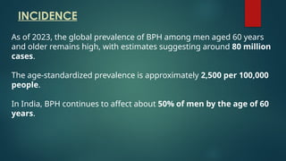 As of 2023, the global prevalence of BPH among men aged 60 years
and older remains high, with estimates suggesting around 80 million
cases.
The age-standardized prevalence is approximately 2,500 per 100,000
people.
In India, BPH continues to affect about 50% of men by the age of 60
years.
INCIDENCE
 