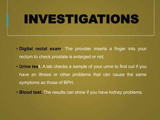 INVESTIGATIONS
• Digital rectal exam. The provider inserts a finger into your
rectum to check prostate is enlarged or not.
• Urine test. A lab checks a sample of your urine to find out if you
have an illness or other problems that can cause the same
symptoms as those of BPH.
• Blood test. The results can show if you have kidney problems.
 