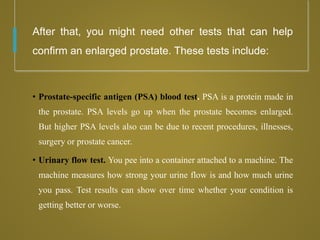 After that, you might need other tests that can help
confirm an enlarged prostate. These tests include:
• Prostate-specific antigen (PSA) blood test. PSA is a protein made in
the prostate. PSA levels go up when the prostate becomes enlarged.
But higher PSA levels also can be due to recent procedures, illnesses,
surgery or prostate cancer.
• Urinary flow test. You pee into a container attached to a machine. The
machine measures how strong your urine flow is and how much urine
you pass. Test results can show over time whether your condition is
getting better or worse.
 