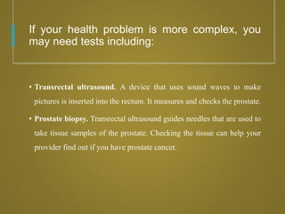 If your health problem is more complex, you
may need tests including:
• Transrectal ultrasound. A device that uses sound waves to make
pictures is inserted into the rectum. It measures and checks the prostate.
• Prostate biopsy. Transrectal ultrasound guides needles that are used to
take tissue samples of the prostate. Checking the tissue can help your
provider find out if you have prostate cancer.
 