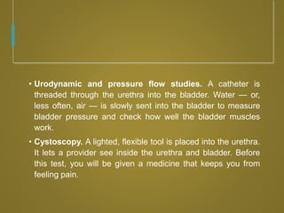 • Urodynamic and pressure flow studies. A catheter is
threaded through the urethra into the bladder. Water — or,
less often, air — is slowly sent into the bladder to measure
bladder pressure and check how well the bladder muscles
work.
• Cystoscopy. A lighted, flexible tool is placed into the urethra.
It lets a provider see inside the urethra and bladder. Before
this test, you will be given a medicine that keeps you from
feeling pain.
 