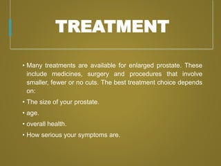TREATMENT
• Many treatments are available for enlarged prostate. These
include medicines, surgery and procedures that involve
smaller, fewer or no cuts. The best treatment choice depends
on:
• The size of your prostate.
• age.
• overall health.
• How serious your symptoms are.
 