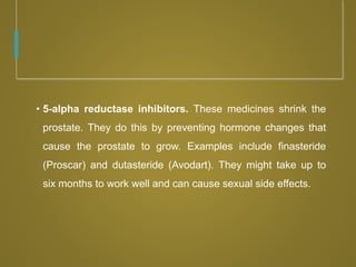 • 5-alpha reductase inhibitors. These medicines shrink the
prostate. They do this by preventing hormone changes that
cause the prostate to grow. Examples include finasteride
(Proscar) and dutasteride (Avodart). They might take up to
six months to work well and can cause sexual side effects.
 