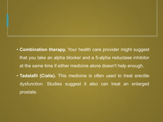 • Combination therapy. Your health care provider might suggest
that you take an alpha blocker and a 5-alpha reductase inhibitor
at the same time if either medicine alone doesn't help enough.
• Tadalafil (Cialis). This medicine is often used to treat erectile
dysfunction. Studies suggest it also can treat an enlarged
prostate.
 