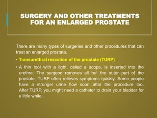 SURGERY AND OTHER TREATMENTS
FOR AN ENLARGED PROSTATE
There are many types of surgeries and other procedures that can
treat an enlarged prostate.
• Transurethral resection of the prostate (TURP)
• A thin tool with a light, called a scope, is inserted into the
urethra. The surgeon removes all but the outer part of the
prostate. TURP often relieves symptoms quickly. Some people
have a stronger urine flow soon after the procedure too.
After TURP, you might need a catheter to drain your bladder for
a little while.
 