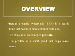 OVERVIEW
•Benign prostatic hyperplasia (BPH) is a health
issue that becomes more common with age.
• It's also called an enlarged prostate.
•The prostate is a small gland that helps make
semen.
 
