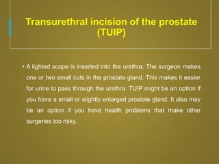 Transurethral incision of the prostate
(TUIP)
• A lighted scope is inserted into the urethra. The surgeon makes
one or two small cuts in the prostate gland. This makes it easier
for urine to pass through the urethra. TUIP might be an option if
you have a small or slightly enlarged prostate gland. It also may
be an option if you have health problems that make other
surgeries too risky.
 