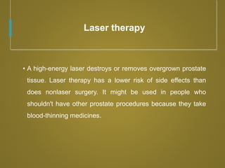 Laser therapy
• A high-energy laser destroys or removes overgrown prostate
tissue. Laser therapy has a lower risk of side effects than
does nonlaser surgery. It might be used in people who
shouldn't have other prostate procedures because they take
blood-thinning medicines.
 