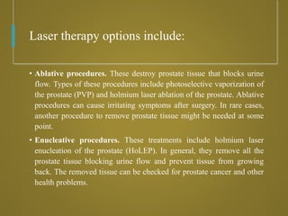 Laser therapy options include:
• Ablative procedures. These destroy prostate tissue that blocks urine
flow. Types of these procedures include photoselective vaporization of
the prostate (PVP) and holmium laser ablation of the prostate. Ablative
procedures can cause irritating symptoms after surgery. In rare cases,
another procedure to remove prostate tissue might be needed at some
point.
• Enucleative procedures. These treatments include holmium laser
enucleation of the prostate (HoLEP). In general, they remove all the
prostate tissue blocking urine flow and prevent tissue from growing
back. The removed tissue can be checked for prostate cancer and other
health problems.
 