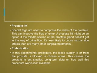 • Prostate lift
• Special tags are used to compress the sides of the prostate.
This can improve the flow of urine. A prostate lift might be an
option if the middle section of the prostate gland doesn't get
in the way of urine flow. It's less likely to cause sexual side
effects than are many other surgical treatments.
• Embolization
• In this experimental procedure, the blood supply to or from
the prostate is blocked in chosen areas. This causes the
prostate to get smaller. Long-term data on how well this
procedure works isn't available.
 