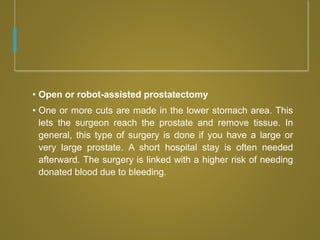 • Open or robot-assisted prostatectomy
• One or more cuts are made in the lower stomach area. This
lets the surgeon reach the prostate and remove tissue. In
general, this type of surgery is done if you have a large or
very large prostate. A short hospital stay is often needed
afterward. The surgery is linked with a higher risk of needing
donated blood due to bleeding.
 