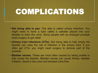COMPLICATIONS
• Not being able to pee. This also is called urinary retention. You
might need to have a tube called a catheter placed into your
bladder to drain the urine. Some people with an enlarged prostate
need surgery to get relief.
• Urinary tract infections (UTIs). Not being able to fully empty the
bladder can raise the risk of infection in the urinary tract. If you
often get UTIs, you might need surgery to remove part of the
prostate.
• Bladder stones. These are most often caused by being unable to
fully empty the bladder. Bladder stones can cause illness, bladder
irritation, blood in the urine and blocked urine flow.
 