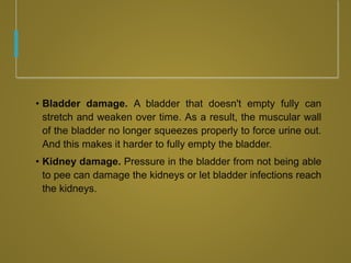 • Bladder damage. A bladder that doesn't empty fully can
stretch and weaken over time. As a result, the muscular wall
of the bladder no longer squeezes properly to force urine out.
And this makes it harder to fully empty the bladder.
• Kidney damage. Pressure in the bladder from not being able
to pee can damage the kidneys or let bladder infections reach
the kidneys.
 