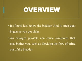 OVERVIEW
•It's found just below the bladder. And it often gets
bigger as you get older.
•An enlarged prostate can cause symptoms that
may bother you, such as blocking the flow of urine
out of the bladder.
 