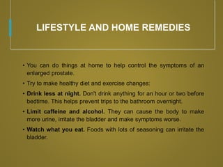 LIFESTYLE AND HOME REMEDIES
• You can do things at home to help control the symptoms of an
enlarged prostate.
• Try to make healthy diet and exercise changes:
• Drink less at night. Don't drink anything for an hour or two before
bedtime. This helps prevent trips to the bathroom overnight.
• Limit caffeine and alcohol. They can cause the body to make
more urine, irritate the bladder and make symptoms worse.
• Watch what you eat. Foods with lots of seasoning can irritate the
bladder.
 