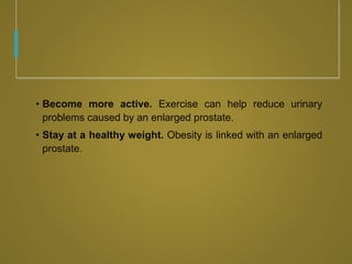• Become more active. Exercise can help reduce urinary
problems caused by an enlarged prostate.
• Stay at a healthy weight. Obesity is linked with an enlarged
prostate.
 