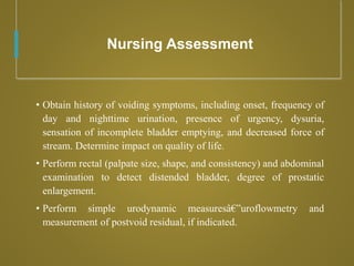Nursing Assessment
• Obtain history of voiding symptoms, including onset, frequency of
day and nighttime urination, presence of urgency, dysuria,
sensation of incomplete bladder emptying, and decreased force of
stream. Determine impact on quality of life.
• Perform rectal (palpate size, shape, and consistency) and abdominal
examination to detect distended bladder, degree of prostatic
enlargement.
• Perform simple urodynamic measuresâ€”uroflowmetry and
measurement of postvoid residual, if indicated.
 
